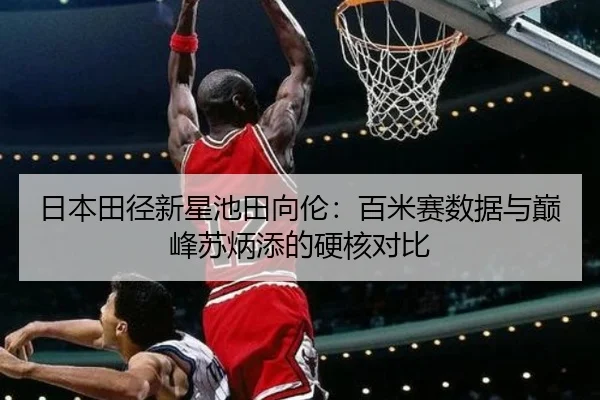 日本田径新星池田向伦：百米赛数据与巅峰苏炳添的硬核对比